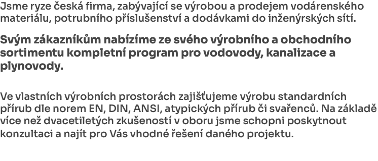 Jsme ryze česká firma, zabývající se výrobou a prodejem vodárenského materiálu, potrubního příslušenství a dodávkami do inženýrských sítí. Svým zákazníkům nabízíme ze svého výrobního a obchodního sortimentu kompletní program pro vodovody, kanalizace a plynovody. Ve vlastních výrobních prostorách zajišťujeme výrobu standardních přírub dle norem EN, DIN, ANSI, atypických přírub či svařenců. Na základě více než dvacetiletých zkušeností v oboru jsme schopni poskytnout konzultaci a najít pro Vás vhodné řešení daného projektu. 